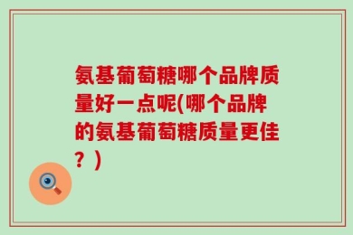 氨基葡萄糖哪个品牌质量好一点呢(哪个品牌的氨基葡萄糖质量更佳？)