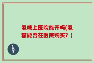氨糖上医院能开吗(氨糖能否在医院购买？)