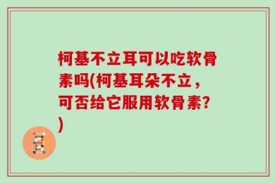柯基不立耳可以吃软骨素吗(柯基耳朵不立，可否给它服用软骨素？)