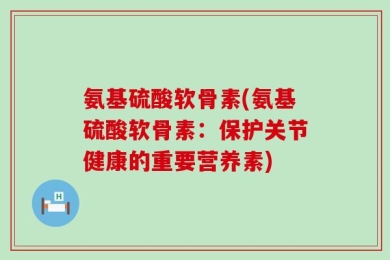 氨基硫酸软骨素(氨基硫酸软骨素：保护关节健康的重要营养素)