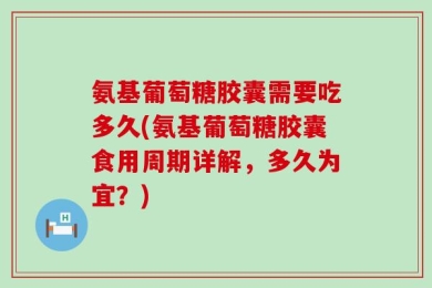 氨基葡萄糖胶囊需要吃多久(氨基葡萄糖胶囊食用周期详解，多久为宜？)