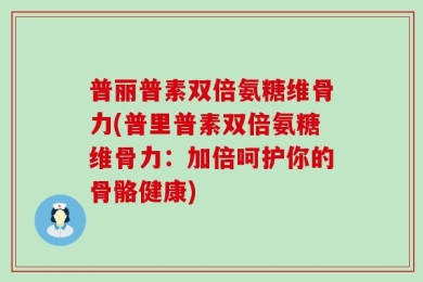 普丽普素双倍氨糖维骨力(普里普素双倍氨糖维骨力：加倍呵护你的骨骼健康)