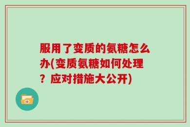 服用了变质的氨糖怎么办(变质氨糖如何处理？应对措施大公开)