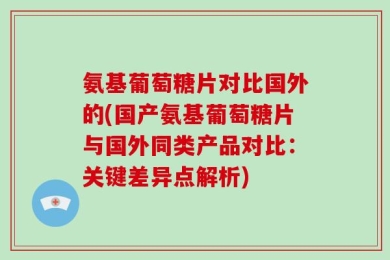 氨基葡萄糖片对比国外的(国产氨基葡萄糖片与国外同类产品对比：关键差异点解析)