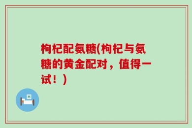 枸杞配氨糖(枸杞与氨糖的黄金配对，值得一试！)