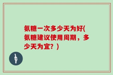 氨糖一次多少天为好(氨糖建议使用周期，多少天为宜？)