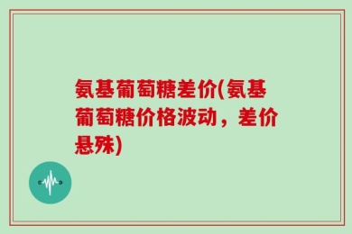 氨基葡萄糖差价(氨基葡萄糖价格波动，差价悬殊)