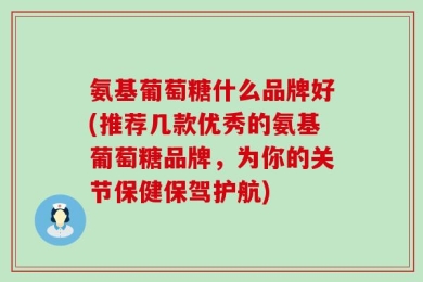 氨基葡萄糖什么品牌好(推荐几款优秀的氨基葡萄糖品牌，为你的关节保健保驾护航)