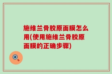 施维兰骨胶原面膜怎么用(使用施维兰骨胶原面膜的正确步骤)