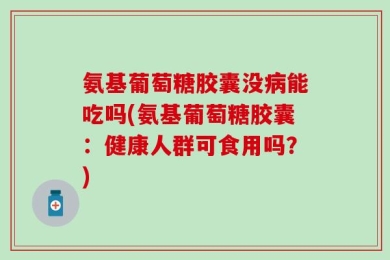 氨基葡萄糖胶囊没病能吃吗(氨基葡萄糖胶囊：健康人群可食用吗？)