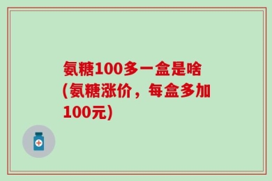 氨糖100多一盒是啥(氨糖涨价，每盒多加100元)