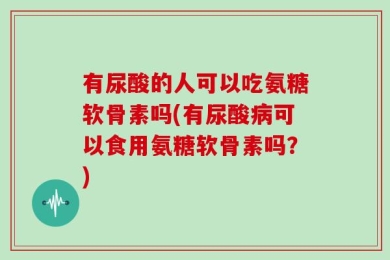 有尿酸的人可以吃氨糖软骨素吗(有尿酸病可以食用氨糖软骨素吗？)