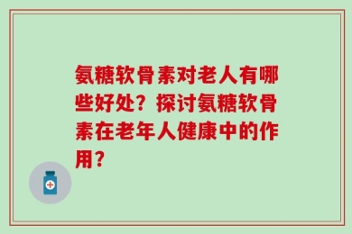 氨糖软骨素对老人有哪些好处？探讨氨糖软骨素在老年人健康中的作用？