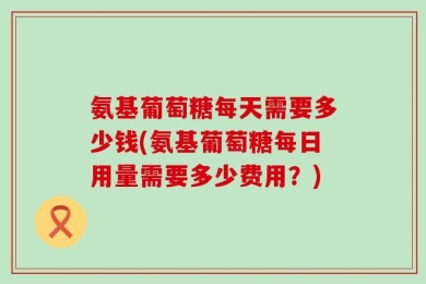 氨基葡萄糖每天需要多少钱(氨基葡萄糖每日用量需要多少费用？)