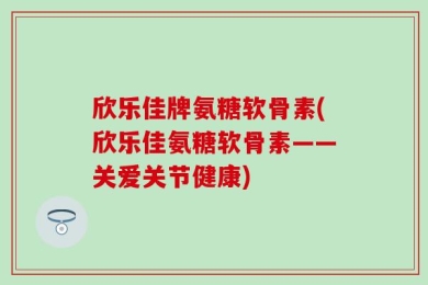 欣乐佳牌氨糖软骨素(欣乐佳氨糖软骨素——关爱关节健康)
