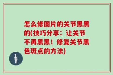 怎么修图片的关节黑黑的(技巧分享：让关节不再黑黑！修复关节黑色斑点的方法)