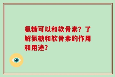 氨糖可以和软骨素？了解氨糖和软骨素的作用和用途？