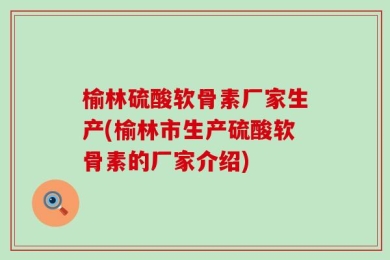 榆林硫酸软骨素厂家生产(榆林市生产硫酸软骨素的厂家介绍)