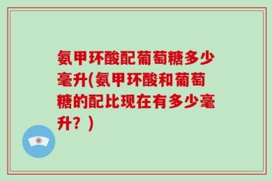 氨甲环酸配葡萄糖多少毫升(氨甲环酸和葡萄糖的配比现在有多少毫升？)