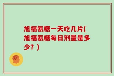旭福氨糖一天吃几片(旭福氨糖每日剂量是多少？)