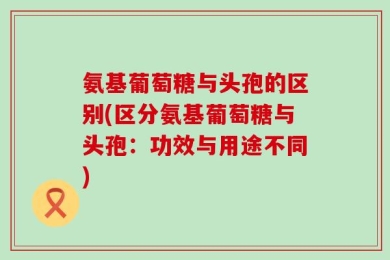 氨基葡萄糖与头孢的区别(区分氨基葡萄糖与头孢：功效与用途不同)