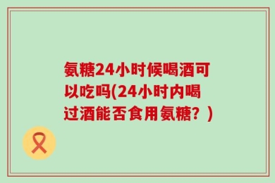 氨糖24小时候喝酒可以吃吗(24小时内喝过酒能否食用氨糖？)