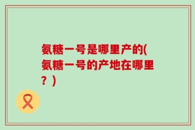 氨糖一号是哪里产的(氨糖一号的产地在哪里？)