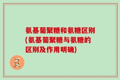 氨基葡聚糖和氨糖区别(氨基葡聚糖与氨糖的区别及作用明确)