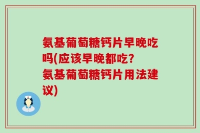 氨基葡萄糖钙片早晚吃吗(应该早晚都吃？ 氨基葡萄糖钙片用法建议)