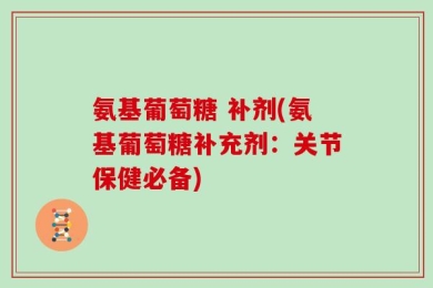 氨基葡萄糖 补剂(氨基葡萄糖补充剂：关节保健必备)