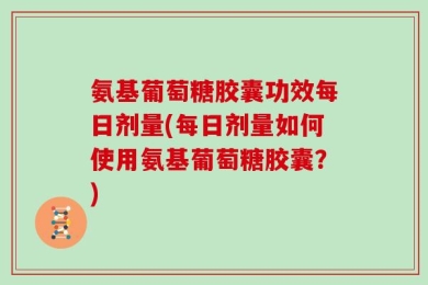 氨基葡萄糖胶囊功效每日剂量(每日剂量如何使用氨基葡萄糖胶囊？)
