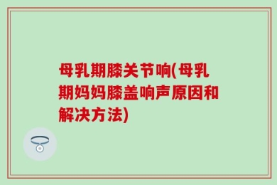 母乳期膝关节响(母乳期妈妈膝盖响声原因和解决方法)
