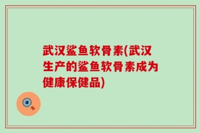 武汉鲨鱼软骨素(武汉生产的鲨鱼软骨素成为健康保健品)