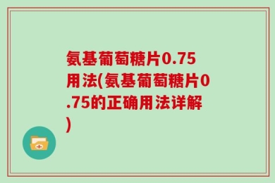 氨基葡萄糖片0.75用法(氨基葡萄糖片0.75的正确用法详解)
