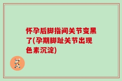 怀孕后脚指间关节变黑了(孕期脚趾关节出现色素沉淀)