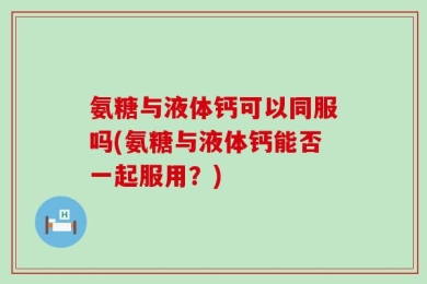 氨糖与液体钙可以同服吗(氨糖与液体钙能否一起服用？)