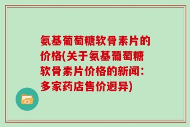 氨基葡萄糖软骨素片的价格(关于氨基葡萄糖软骨素片价格的新闻：多家药店售价迥异)