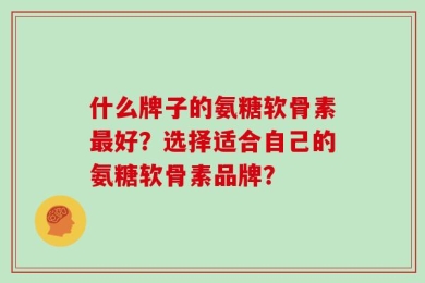 什么牌子的氨糖软骨素最好？选择适合自己的氨糖软骨素品牌？