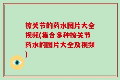 擦关节的药水图片大全视频(集合多种擦关节药水的图片大全及视频)
