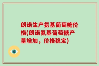 朗诺生产氨基葡萄糖价格(朗诺氨基葡萄糖产量增加，价格稳定)