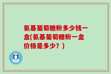氨基葡萄糖粉多少钱一盒(氨基葡萄糖粉一盒价格是多少？)