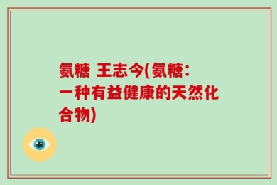 氨糖 王志今(氨糖：一种有益健康的天然化合物)