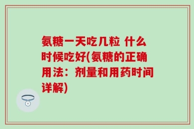 氨糖一天吃几粒 什么时候吃好(氨糖的正确用法：剂量和用药时间详解)