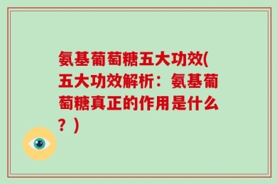 氨基葡萄糖五大功效(五大功效解析：氨基葡萄糖真正的作用是什么？)