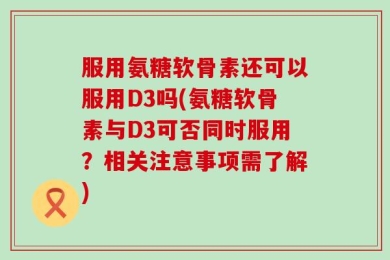 服用氨糖软骨素还可以服用D3吗(氨糖软骨素与D3可否同时服用？相关注意事项需了解)