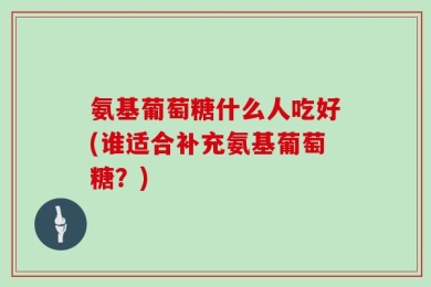 氨基葡萄糖什么人吃好(谁适合补充氨基葡萄糖？)