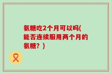 氨糖吃2个月可以吗(能否连续服用两个月的氨糖？)
