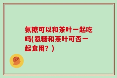 氨糖可以和茶叶一起吃吗(氨糖和茶叶可否一起食用？)