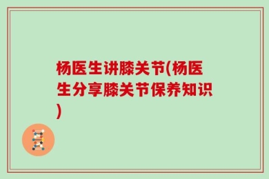 杨医生讲膝关节(杨医生分享膝关节保养知识)