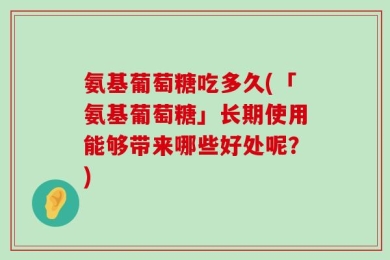 氨基葡萄糖吃多久(「氨基葡萄糖」长期使用能够带来哪些好处呢？)